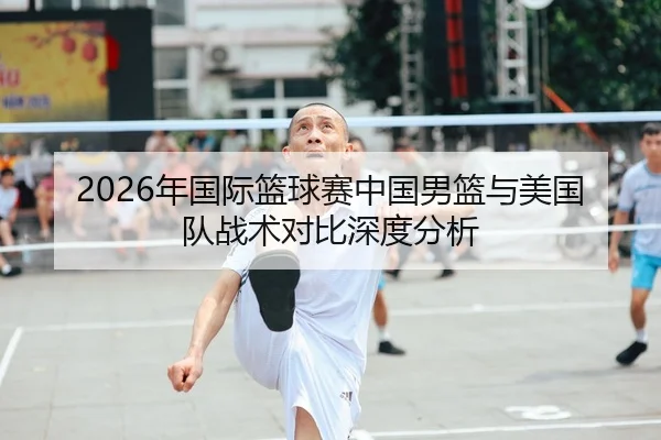 2026年国际篮球赛中国男篮与美国队战术对比深度分析