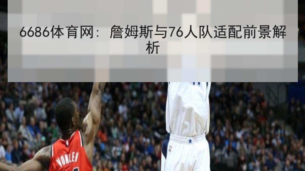 6686体育网: 詹姆斯与76人队适配前景解析