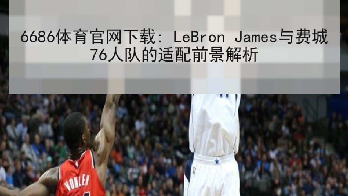 6686体育官网下载: LeBron James与费城76人队的适配前景解析 6686体育官网下载: LeBron James与费城76人队的适配前景解析