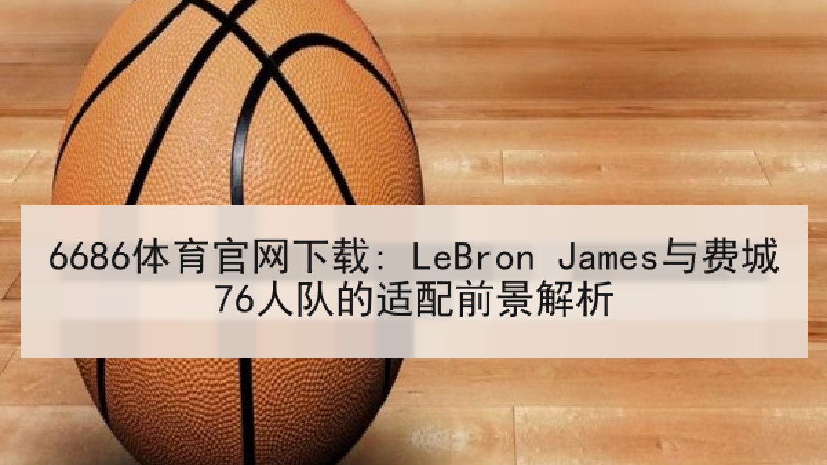6686体育官网下载: LeBron James与费城76人队的适配前景解析 6686体育官网下载: LeBron James与费城76人队的适配前景解析