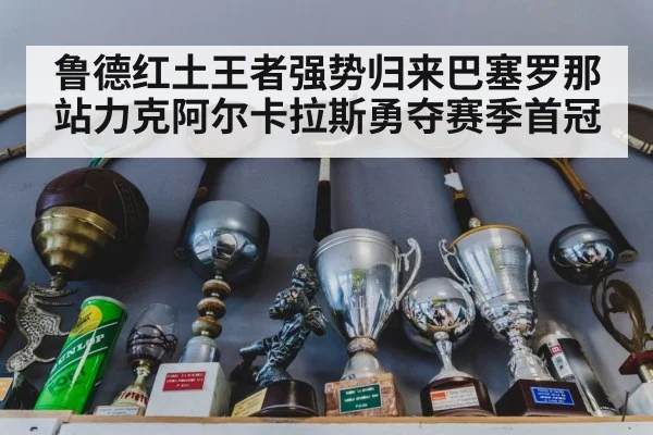 鲁德红土王者强势归来巴塞罗那站力克阿尔卡拉斯勇夺赛季首冠